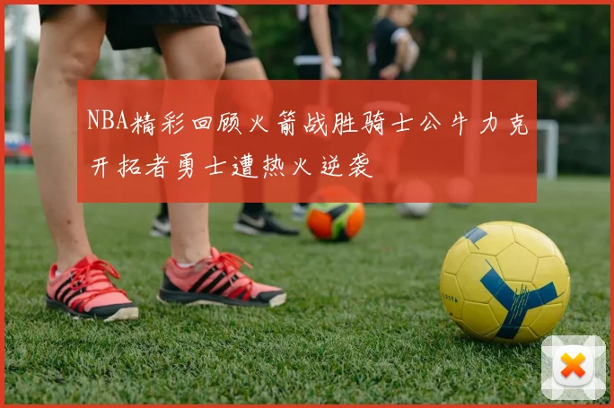 NBA精彩回顾火箭战胜骑士公牛力克开拓者勇士遭热火逆袭