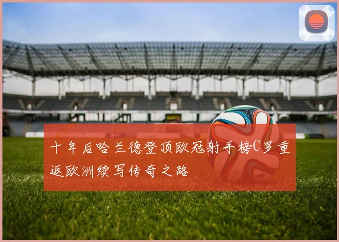 十年后哈兰德登顶欧冠射手榜C罗重返欧洲续写传奇之路
