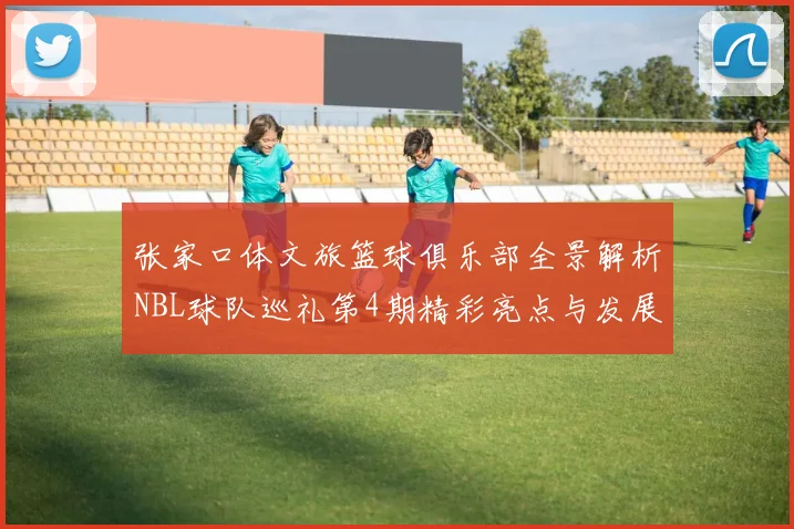 张家口体文旅篮球俱乐部全景解析NBL球队巡礼第4期精彩亮点与发展前景