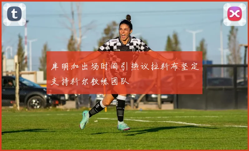 库明加出场时间引热议拉科布坚定支持科尔教练团队