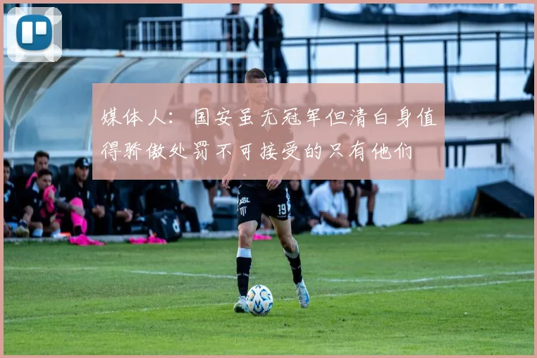 媒体人：国安虽无冠军但清白身值得骄傲处罚不可接受的只有他们
