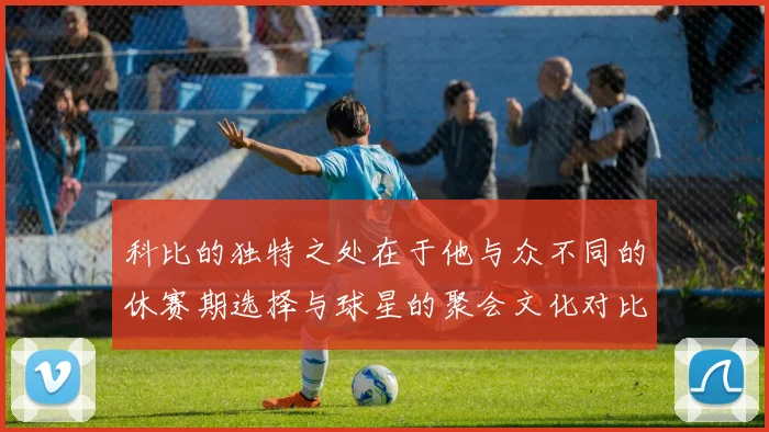 科比的独特之处在于他与众不同的休赛期选择与球星的聚会文化对比