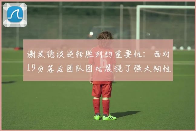 谢泼德谈逆转胜利的重要性：面对19分落后团队团结展现了强大韧性