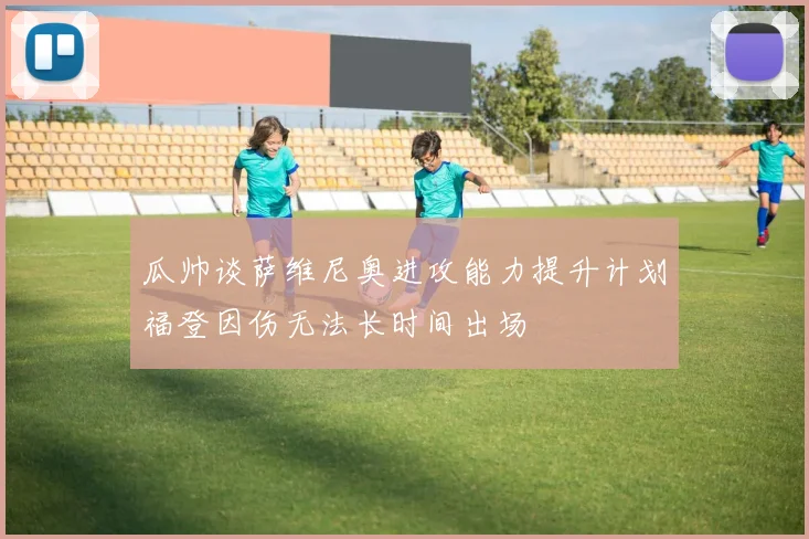 瓜帅谈萨维尼奥进攻能力提升计划福登因伤无法长时间出场
