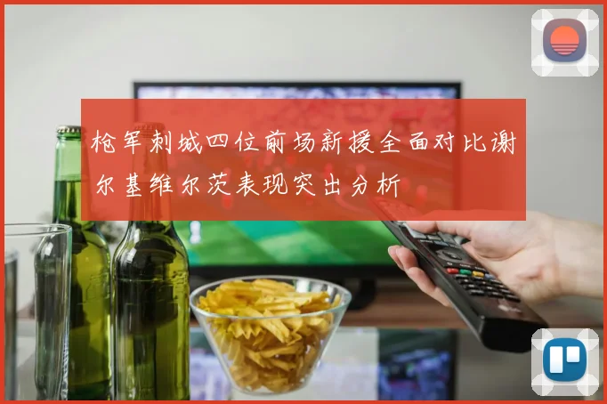 枪军刺城四位前场新援全面对比谢尔基维尔茨表现突出分析
