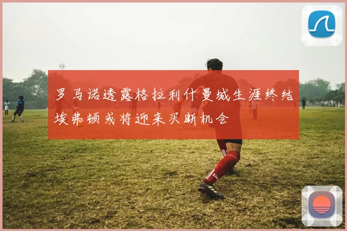 罗马诺透露格拉利什曼城生涯终结埃弗顿或将迎来买断机会