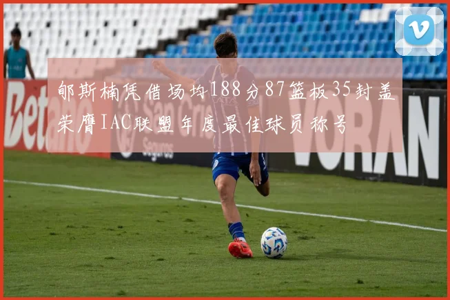 郇斯楠凭借场均188分87篮板35封盖荣膺IAC联盟年度最佳球员称号