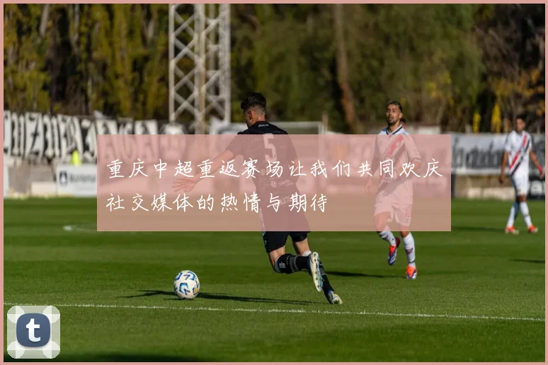 重庆中超重返赛场让我们共同欢庆社交媒体的热情与期待