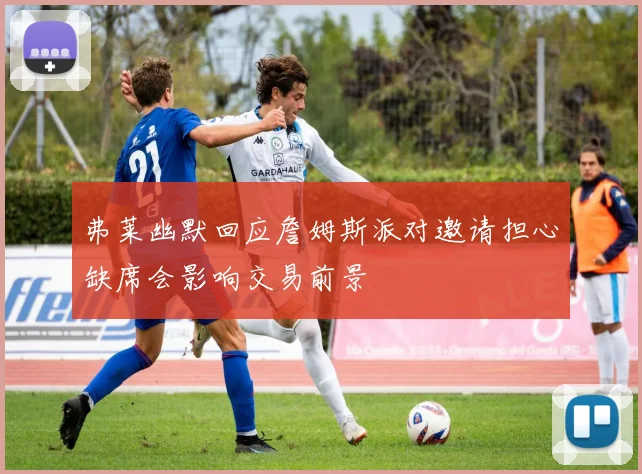 弗莱幽默回应詹姆斯派对邀请担心缺席会影响交易前景