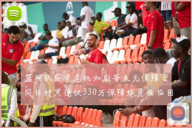篮网队薪资危机加剧蒂米无保障合同怀特黑德仅330万保障球员面临困境
