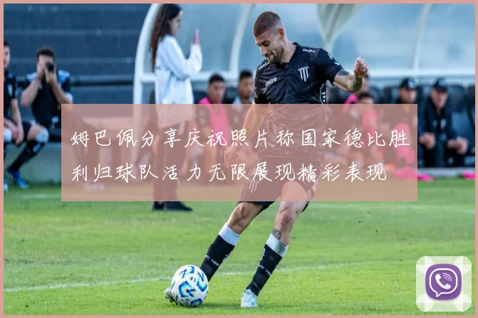 姆巴佩分享庆祝照片称国家德比胜利归球队活力无限展现精彩表现