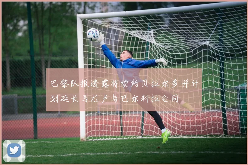 巴黎队报透露将续约贝拉尔多并计划延长马尤卢与巴尔科拉合同