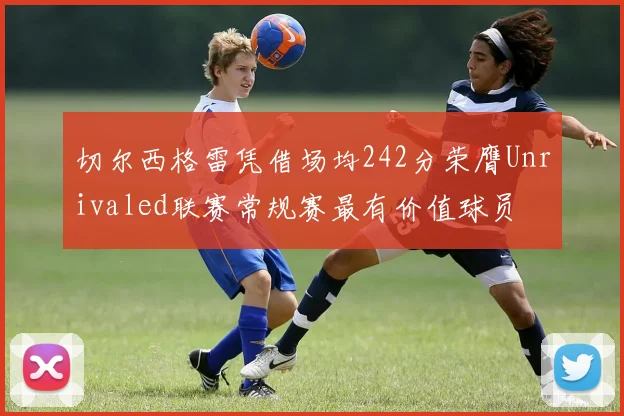 切尔西格雷凭借场均242分荣膺Unrivaled联赛常规赛最有价值球员