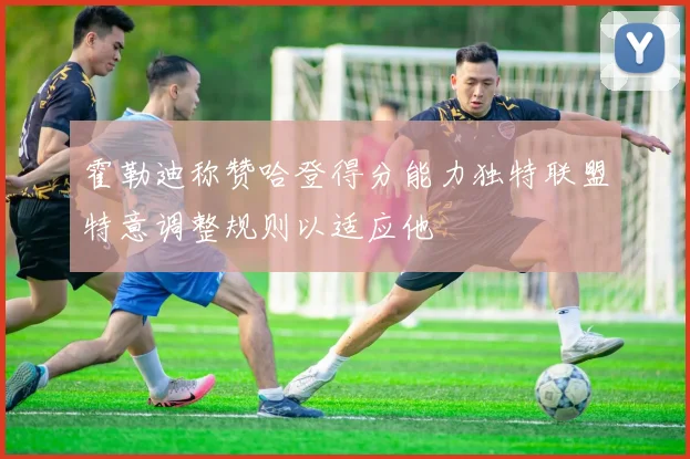 霍勒迪称赞哈登得分能力独特联盟特意调整规则以适应他