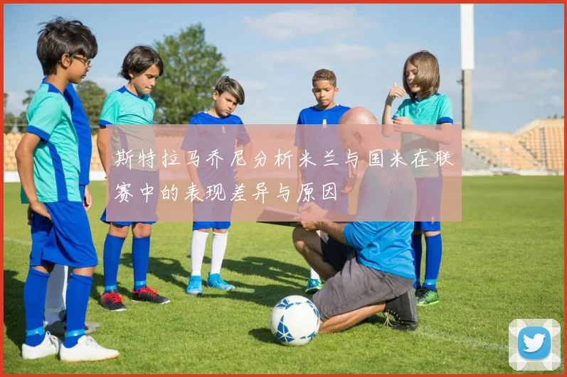 斯特拉马乔尼分析米兰与国米在联赛中的表现差异与原因