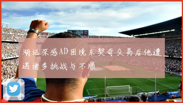湖记深感AD困境东契奇交易后他遭遇诸多挑战与不顺