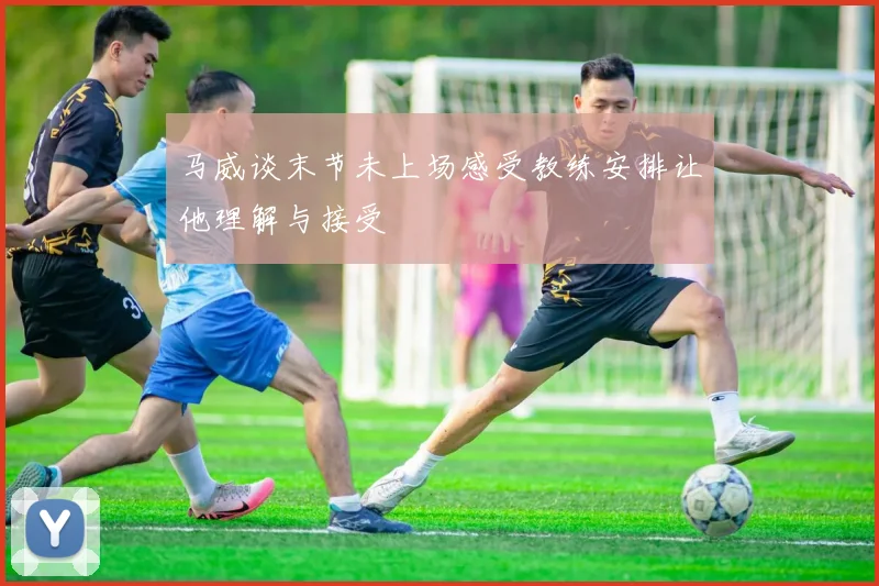 马威谈末节未上场感受教练安排让他理解与接受