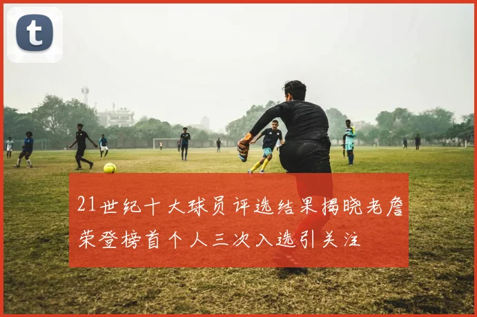 21世纪十大球员评选结果揭晓老詹荣登榜首个人三次入选引关注