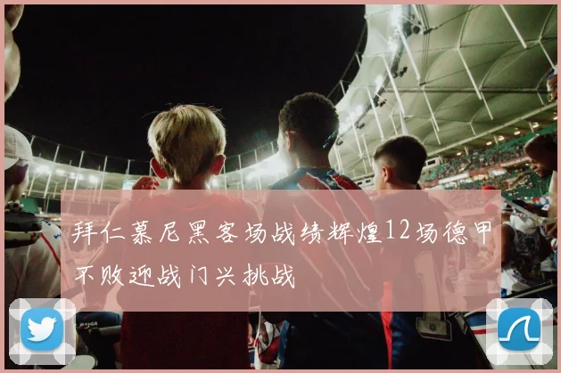拜仁慕尼黑客场战绩辉煌12场德甲不败迎战门兴挑战