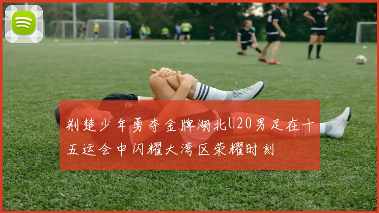 荆楚少年勇夺金牌湖北U20男足在十五运会中闪耀大湾区荣耀时刻