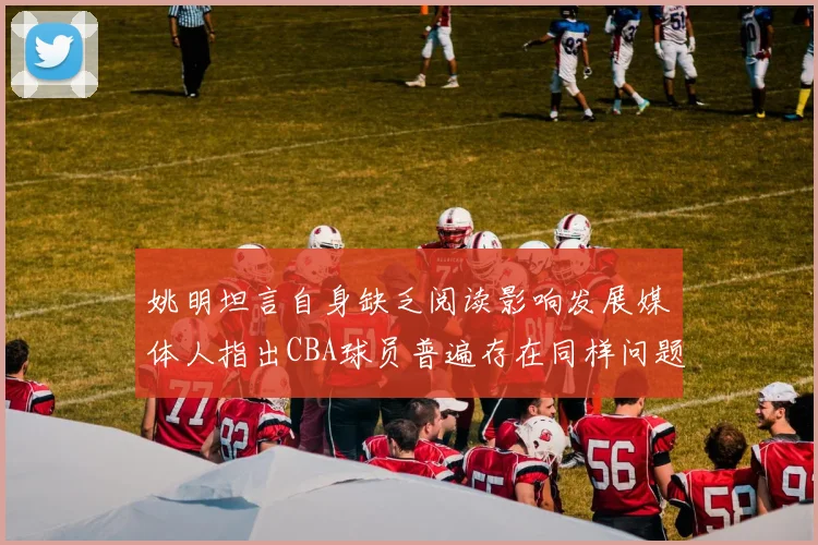 姚明坦言自身缺乏阅读影响发展媒体人指出CBA球员普遍存在同样问题