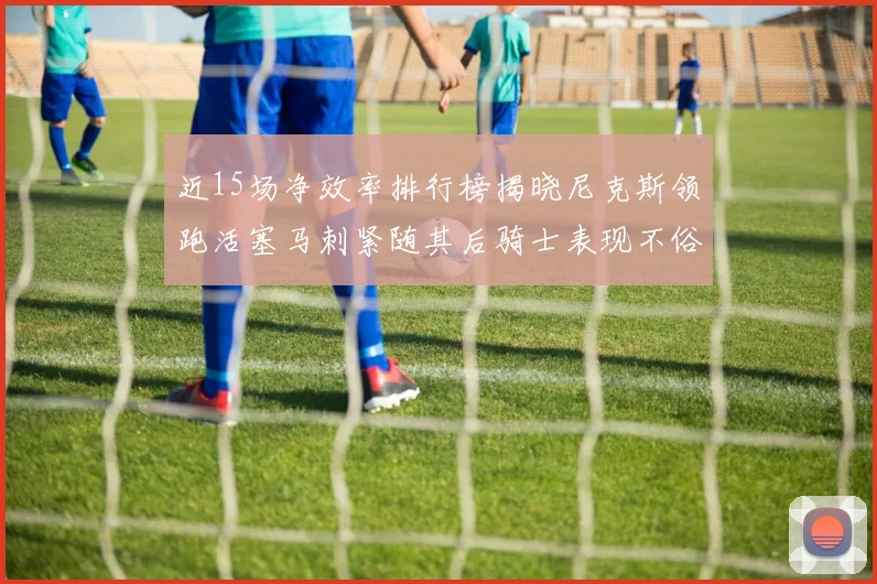 近15场净效率排行榜揭晓尼克斯领跑活塞马刺紧随其后骑士表现不俗