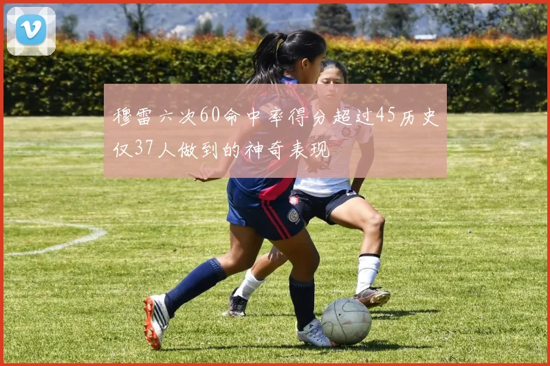 穆雷六次60命中率得分超过45历史仅37人做到的神奇表现