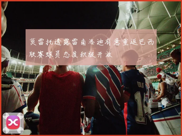 莫雷托透露雷南洛迪有意重返巴西联赛球员态度积极开放