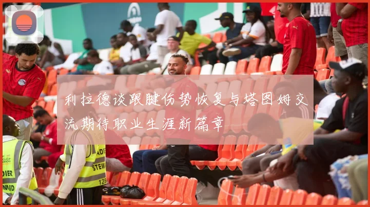 利拉德谈跟腱伤势恢复与塔图姆交流期待职业生涯新篇章