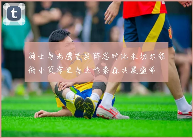 骑士与老鹰首发阵容对比米切尔领衔小莫布里与杰伦泰森共襄盛举