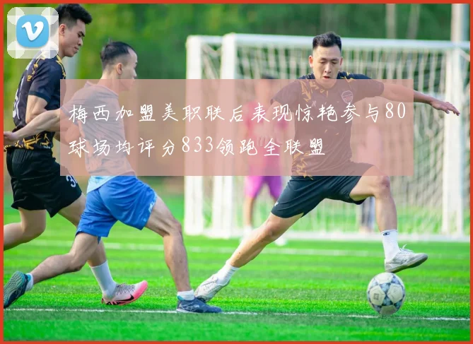 梅西加盟美职联后表现惊艳参与80球场均评分833领跑全联盟