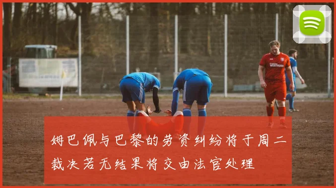 姆巴佩与巴黎的劳资纠纷将于周二裁决若无结果将交由法官处理