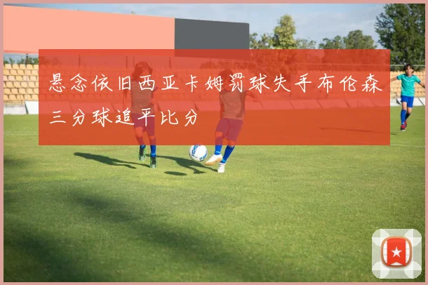 悬念依旧西亚卡姆罚球失手布伦森三分球追平比分