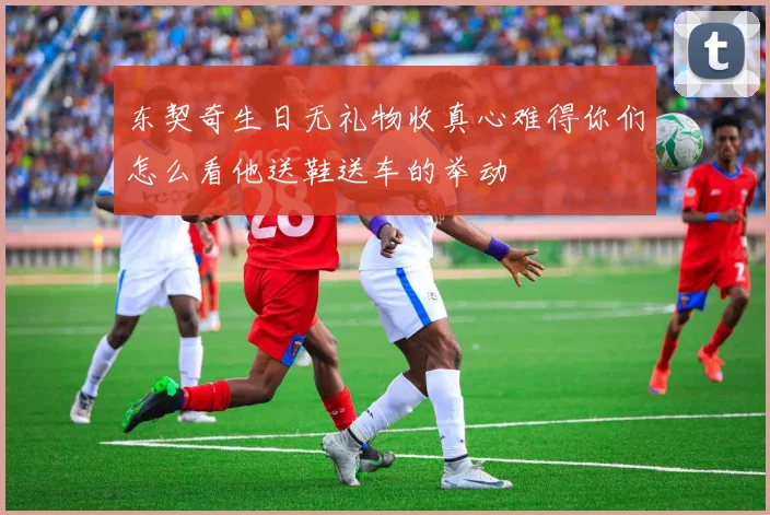 东契奇生日无礼物收真心难得你们怎么看他送鞋送车的举动