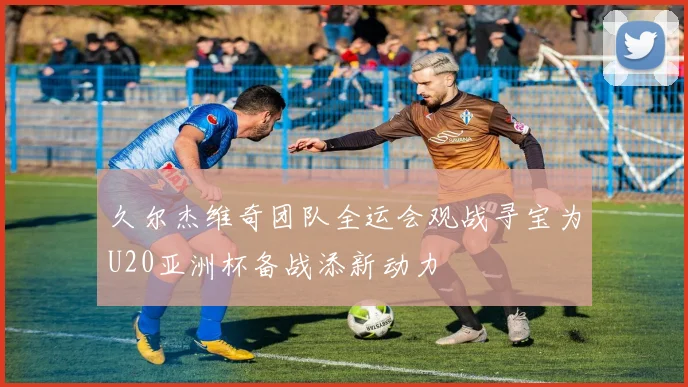 久尔杰维奇团队全运会观战寻宝为U20亚洲杯备战添新动力