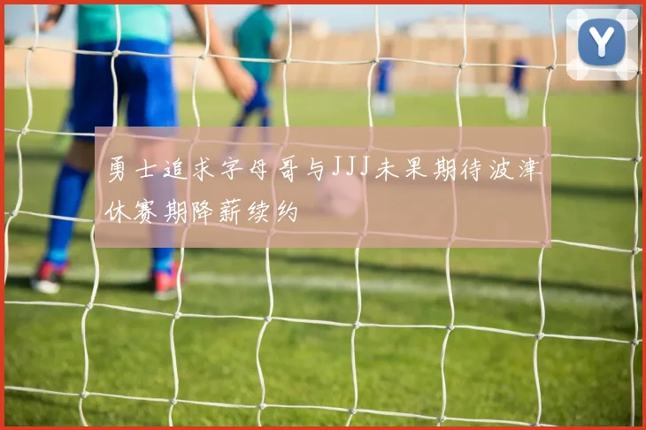勇士追求字母哥与JJJ未果期待波津休赛期降薪续约