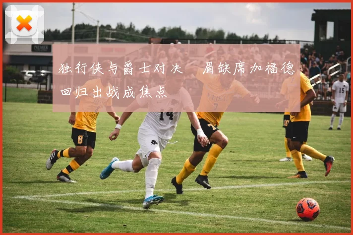 独行侠与爵士对决濃眉缺席加福德回归出战成焦点