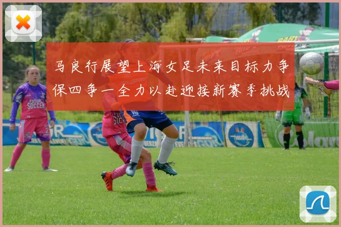 马良行展望上海女足未来目标力争保四争一全力以赴迎接新赛季挑战
