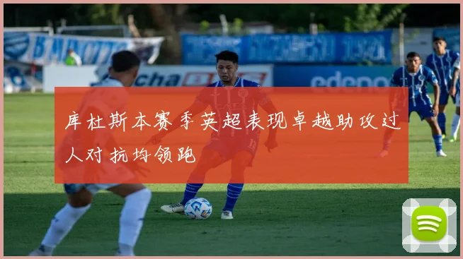 库杜斯本赛季英超表现卓越助攻过人对抗均领跑